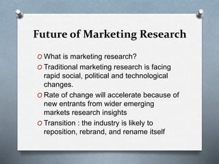 Future of Marketing Research
O What is marketing research?
O Traditional marketing research is facing
rapid social, political and technological
changes.
O Rate of change will accelerate because of
new entrants from wider emerging
markets research insights
O Transition : the industry is likely to
reposition, rebrand, and rename itself
 