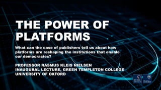 THE POWER OF
PLATFORMS
What can the case of publishers tell us about how
platforms are reshaping the institutions that enable
our democracies?
PROFESSOR RASMUS KLEIS NIELSEN
INAUGURAL LECTURE, GREEN TEMPLETON COLLEGE
UNIVERSITY OF OXFORD
 