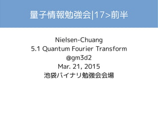 量子情報勉強会|17>前半
Nielsen-Chuang
5.1 Quantum Fourier Transform
@gm3d2
Mar. 21, 2015
池袋バイナリ勉強会会場
 