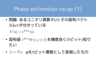 Phase estimation recap (1)
●
問題: あるユニタリ演算子Uとその固有ベクト
ル|u>が分かっている
●
固有値 　　　　 を精度良く(tビット)知り
たい
●
φをtビット整数として表現したもの
 