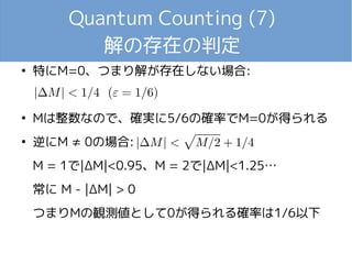 Quantum Counting (7)
解の存在の判定
●
特にM=0、つまり解が存在しない場合:
●
Mは整数なので、確実に5/6の確率でM=0が得られる
●
逆にM ≠ 0の場合:
M = 1で|ΔM|<0.95、M = 2で|ΔM|<1.25…
常に M - |ΔM| > 0
つまりMの観測値として0が得られる確率は1/6以下
 