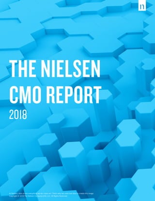 THE NIELSEN
CMO REPORT
2018
At Nielsen, data drives everything we do—even art. That’s why we used real data to create this image.
Copyright © 2018 The Nielsen Company (US), LLC. All Rights Reserved.
 