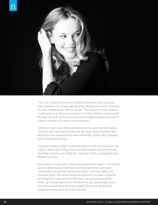 12 QUARTER 2 2014 - GLOBAL CONSUMER CONFIDENCE REPORT
“The rise in Russia’s consumer confidence provides some indication
that consumers are increasingly showing readiness to spend,” said Irina
Firstova, market leader, Nielsen Russia. “The long-term trend, however,
is still cautious as Russians continue to monitor inflation and personal
finances. As such, promotional and retailer loyalty programs are vital in
order to maintain and attract new consumers.”
Germany’s index score declined three points to a solid 96 after steady
increases were reported over the past two years. Other countries that
declined in the second quarter were Ireland (81), Austria (85), Portugal
(48) and Switzerland (99).
“Despite Germany’s slight confidence decline in the second quarter, the
index is stabilizing at a high level, and job prospects and discretionary
spending intentions are still good,” said Ingo Schier, managing director,
Nielsen Germany.
Job prospects continued to improve throughout the region in the second
quarter, albeit slowly. Only three countries reported an optimistic
outlook above 50 percent: Switzerland (64%), Germany (58%) and
Denmark (53%). The most notable job optimism increases compared
to first-quarter 2014 came from Denmark, up 9 percentage points;
Israel, up 6 percentage points; and Romania, up 5 percentage points.
Discretionary spending remained virtually flat across all spending
categories measured in the second quarter.
 