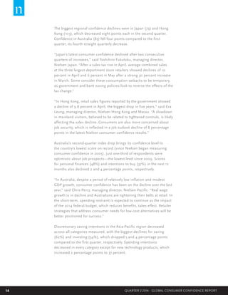 14 QUARTER 2 2014 - GLOBAL CONSUMER CONFIDENCE REPORT
The biggest regional confidence declines were in Japan (73) and Hong
Kong (103), which decreased eight points each in the second quarter.
Confidence in Australia (85) fell four points compared to the first
quarter, its fourth straight quarterly decrease.
“Japan’s latest consumer confidence declined after two consecutive
quarters of increases,” said Toshihiro Fukutoku, managing director,
Nielsen Japan. “After a sales tax rise in April, average combined sales
at the three largest department store retailers showed declines of 10
percent in April and 6 percent in May after a strong 30 percent increase
in March. Some consider these consumption setbacks to be temporary,
as government and bank easing policies look to reverse the effects of the
tax change.”  
“In Hong Kong, retail sales figures reported by the government showed
a decline of 9.8 percent in April, the biggest drop in five years,” said Eva
Leung, managing director, Nielsen Hong Kong and Macau. “A slowdown
in mainland visitors, believed to be related to tightened controls, is likely
affecting the sales decline. Consumers are also more concerned about
job security, which is reflected in a job outlook decline of 8 percentage
points in the latest Nielsen consumer confidence results.”
Australia’s second-quarter index drop brings its confidence level to
the country’s lowest score on record (since Nielsen began measuring
consumer confidence in 2005). Just one-third of respondents were
optimistic about job prospects—the lowest level since 2009. Scores
for personal finances (48%) and intentions to buy (37%) in the next 12
months also declined 2 and 4 percentage points, respectively.
“In Australia, despite a period of relatively low inflation and modest
GDP growth, consumer confidence has been on the decline over the last
year,” said Chris Percy, managing director, Nielsen Pacific. “Real wage
growth is in decline and Australians are tightening their belts at retail. In
the short-term, spending restraint is expected to continue as the impact
of the 2014 federal budget, which reduces benefits, takes effect. Retailer
strategies that address consumer needs for low-cost alternatives will be
better positioned for success.”
Discretionary saving intentions in the Asia-Pacific region decreased
across all categories measured, with the biggest declines for saving
(62%) and investing (34%), which dropped 5 and 4 percentage points
compared to the first quarter, respectively. Spending intentions
decreased in every category except for new technology products, which
increased 2 percentage points to 37 percent.
 