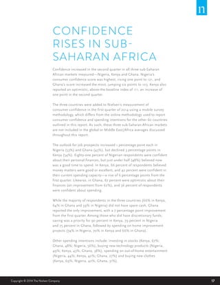 17Copyright © 2014 The Nielsen Company
CONFIDENCE
RISES IN SUB-
SAHARAN AFRICA
Confidence increased in the second quarter in all three sub-Saharan
African markets measured—Nigeria, Kenya and Ghana. Nigeria’s
consumer confidence score was highest, rising one point to 121, and
Ghana’s score increased the most, jumping six points to 103. Kenya also
reported an optimistic, above-the-baseline index of 111, an increase of
one point in the second quarter.
The three countries were added to Nielsen’s measurement of
consumer confidence in the first quarter of 2014 using a mobile survey
methodology, which differs from the online methodology used to report
consumer confidence and spending intentions for the other 60 countries
outlined in this report. As such, these three sub-Saharan African markets
are not included in the global or Middle East/Africa averages discussed
throughout this report.
The outlook for job prospects increased 1 percentage point each in
Nigeria (53%) and Ghana (43%), but declined 3 percentage points in
Kenya (54%). Eighty-one percent of Nigerian respondents were confident
about their personal finances, but just under half (48%) believed now
was a good time to spend. In Kenya, 66 percent of respondents believed
money matters were good or excellent, and 42 percent were confident in
their current spending capacity—a rise of 6 percentage points from the
first quarter. Likewise, in Ghana, 67 percent were optimistic about their
finances (an improvement from 62%), and 36 percent of respondents
were confident about spending.
While the majority of respondents in the three countries (66% in Kenya,
64% in Ghana and 59% in Nigeria) did not have spare cash, Ghana
reported the only improvement, with a 7 percentage point improvement
from the first quarter. Among those who did have discretionary funds,
saving was a priority for 90 percent in Kenya, 79 percent in Nigeria
and 75 percent in Ghana, followed by spending on home improvement
projects (74% in Nigeria, 70% in Kenya and 66% in Ghana).
Other spending intentions include: investing in stocks (Kenya, 67%;
Ghana, 48%; Nigeria, 56%), buying new technology products (Nigeria,
49%; Kenya, 43%; Ghana, 38%), spending on out-of-home entertainment
(Nigeria, 44%; Kenya, 42%; Ghana, 27%) and buying new clothes
(Kenya, 69%; Nigeria, 42%; Ghana, 31%).
 