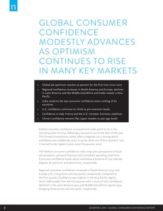 2 QUARTER 2 2014 - GLOBAL CONSUMER CONFIDENCE REPORT2
•	 Global job optimism reaches 50 percent for the first time since 2007  
•	 Regional confidence increases in North America and Europe, declines
in Latin America and the Middle East/Africa and holds steady in Asia-
Pacific
•	 India reclaims the top consumer confidence score ranking of 60
countries
•	 U.S. confidence continues to climb to pre-recession levels
•	 Confidence in Italy, France and the U.K. increase; Germany stabilizes
•	 China’s confidence remains flat; Japan recedes to year-ago levels
GLOBAL CONSUMER
CONFIDENCE
MODESTLY ADVANCES
AS OPTIMISM
CONTINUES TO RISE
IN MANY KEY MARKETS
Global consumer confidence increased one index point to 97 in the
second quarter of 2014, following a two-point rise at the start of the year.
This forward momentum comes after a stagnant 2013, during which
confidence was stubbornly stuck at 94 for three out of four quarters, and
it has led to the highest score since first-quarter 2007.  
The Nielsen consumer confidence index measures perceptions of local
job prospects, personal finances and immediate spending intentions.
Consumer confidence levels above and below a baseline of 100 indicate
degrees of optimism and pessimism, respectively.
Regional consumer confidence increased in North America (103) and
Europe (77), rising three and two points, respectively, compared to
the first quarter. Confidence was highest in the Asia-Pacific region,
which held steady from the first quarter with a score of 106. Confidence
declined in the Latin America (90) and Middle East/Africa regions (93),
dropping three points and one point, respectively.  
 