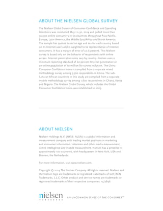 20 QUARTER 2 2014 - GLOBAL CONSUMER CONFIDENCE REPORT
ABOUT NIELSEN
Nielsen Holdings N.V. (NYSE: NLSN) is a global information and
measurement company with leading market positions in marketing
and consumer information, television and other media measurement,
online intelligence and mobile measurement. Nielsen has a presence in
approximately 100 countries, with headquarters in New York, USA and
Diemen, the Netherlands.
For more information, visit www.nielsen.com.
Copyright © 2014 The Nielsen Company. All rights reserved. Nielsen and
the Nielsen logo are trademarks or registered trademarks of CZT/ACN
Trademarks, L.L.C. Other product and service names are trademarks or
registered trademarks of their respective companies. 14/7896
ABOUT THE NIELSEN GLOBAL SURVEY
The Nielsen Global Survey of Consumer Confidence and Spending
Intentions was conducted May 12–30, 2014 and polled more than
30,000 online consumers in 60 countries throughout Asia-Pacific,
Europe, Latin America, the Middle East/Africa and North America.
The sample has quotas based on age and sex for each country based
on its Internet users and is weighted to be representative of Internet
consumers. It has a margin of error of ±0.6 percent. This Nielsen
survey is based only on the behavior of respondents with online
access. Internet penetration rates vary by country. Nielsen uses a
minimum reporting standard of 60 percent Internet penetration or
an online population of 10 million for survey inclusion. The China
Consumer Confidence Index is compiled from a separate mixed
methodology survey among 3,500 respondents in China. The sub-
Saharan African countries in this study are compiled from a separate
mobile methodology survey among 1,600 respondents in Ghana, Kenya
and Nigeria. The Nielsen Global Survey, which includes the Global
Consumer Confidence Index, was established in 2005.
 