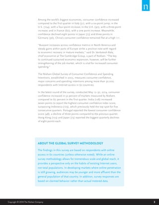3Copyright © 2014 The Nielsen Company 3
ABOUT THE GLOBAL SURVEY METHODOLOGY
The findings in this survey are based on respondents with online
access in 60 countries (unless otherwise noted). While an online
survey methodology allows for tremendous scale and global reach, it
provides a perspective only on the habits of existing Internet users,
not total populations. In developing markets where online penetration
is still growing, audiences may be younger and more affluent than the
general population of that country. In addition, survey responses are
based on claimed behavior rather than actual metered data.
Among the world’s biggest economies, consumer confidence increased
compared to the first quarter in Italy (51), with a six-point jump; in the
U.S. (104), with a four-point increase; in the U.K. (90), with a three-point
increase; and in France (60), with a one point increase. Meanwhile,
confidence declined eight points in Japan (73) and three points in
Germany (96). China’s consumer confidence remained flat at a high 111.
“Buoyant increases across confidence metrics in North America and
steady gains within parts of Europe strike a positive note with regard
to economic recovery in mature markets,” said Dr. Venkatesh Bala,
chief economist at The Cambridge Group, a part of Nielsen. “The key
to continued sustained economic expansion, however, will be further
strengthening of the job market, which is vital for increased consumer
spending.”
The Nielsen Global Survey of Consumer Confidence and Spending
Intentions, established in 2005, measures consumer confidence,
major concerns and spending intentions among more than 30,000
respondents with Internet access in 60 countries.
In the latest round of the survey, conducted May 12–30, 2014, consumer
confidence increased in 52 percent of markets measured by Nielsen,
compared to 60 percent in the first quarter. India (128) increased
seven points to report the highest consumer confidence index score,
surpassing Indonesia (123), which previously held the top spot for five
consecutive quarters. Portugal reported the lowest consumer confidence
score (48), a decline of three points compared to the previous quarter.
Hong Kong (103) and Japan (73) reported the biggest quarterly declines
of eight points each.
 