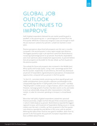 5Copyright © 2014 The Nielsen Company 5
GLOBAL JOB
OUTLOOK
CONTINUES TO
IMPROVE
Half of global respondents believed the job market would be good or
excellent in the upcoming year, a 1 percentage-point increase from the
first quarter. While the increase was marginal, it was just enough to reach
the pre-recession outlook of 50 percent—a level not reached in seven
years.
Positive perceptions about local job prospects over the next 12 months
increased in the second quarter in every region except Latin America.
The biggest quarterly surge in job optimism came from North America,
increasing 8 percentage points to 46 percent. Asia-Pacific respondents
were most optimistic about employment opportunities: 65 percent believe
that job prospects are favorable for the year ahead, up from 64 percent
the previous quarter.  
The outlook for future job prospects also increased in the Middle East/
Africa (42%) and Europe (29%), rising 2 and 1 percentage points from
the first quarter, respectively. In Latin America, the trend was downward:
36 percent of respondents registered positive perceptions of employment
opportunities, compared with 42 percent in the first quarter.
“In the U.S., consistent trends concerning non-farm payroll growth and
stable unemployment claims provide a welcome counterweight to the
unexpectedly large decline in GDP growth in the first quarter,” said Bala.
“Payroll growth is visible across a range of sectors, which is also positive.
However, real-wage growth of workers has been anemic so far, and needs
to pick up substantially, along with other improvements in the labor
market, in order for consumer spending to increase in a broad-based
way.”
More than half (56%) of global respondents viewed their personal
finances positively, a slight rise from the past three consecutive quarters
in which it held steady at 55 percent. North America reported the biggest
regional increase, with 63 percent of respondents feeling secure in money
matters over the next 12 months, up from 59 percent in the first quarter.
Latin America reported the only decline in this score, with 60 percent
believing the state of their finances was good or excellent, down from 63
percent in the first quarter. At 39 percent, European respondents were
least confident about finances.
 