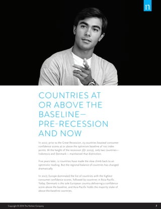 7Copyright © 2014 The Nielsen Company
COUNTRIES AT
OR ABOVE THE
BASELINE—
PRE-RECESSION
AND NOW
In 2007, prior to the Great Recession, 25 countries boasted consumer
confidence scores at or above the optimism baseline of 100 index
points. At the height of the recession (Q1 2009), only two countries—
Indonesia and Denmark— maintained that distinction.
Five years later, 12 countries have made the slow climb back to an
optimistic reading. But the regional balance of countries has changed
dramatically.
In 2007, Europe dominated the list of countries with the highest
consumer confidence scores, followed by countries in Asia-Pacific.
Today, Denmark is the sole European country delivering a confidence
score above the baseline, and Asia-Pacific holds the majority stake of
above-the-baseline countries.
 