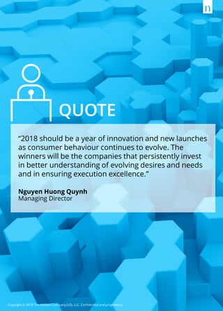 Copyright © 2018 The Nielsen Company (US), LLC. Confidential and proprietary.
“2018 should be a year of innovation and new launches
as consumer behaviour continues to evolve. The
winners will be the companies that persistently invest
in better understanding of evolving desires and needs
and in ensuring execution excellence.”
Nguyen Huong Quynh
Managing Director
QUOTE
 