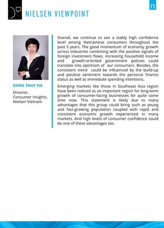Overall, we continue to see a stably high confidence
level among Vietnamese consumers throughout the
past 3 years. The good momentum of economy growth
across industries combining with the positive signals of
foreign investment flows, increasing household income
and growth-oriented government policies could
translate into optimism of our consumers. Besides, the
consistent trend could be influenced by the build-up
and positive sentiment towards the personal finance
status as well as immediate spending intentions.
Emerging markets like those in Southeast Asia region
have been noticed as an important region for long-term
growth of consumer-facing businesses for quite some
time now. This statement is likely due to many
advantages that this group could bring such as young
and fast-growing population coupled with rapid and
consistent economic growth experienced in many
markets. And high levels of consumer confidence could
be one of these advantages too.
DANG THUY HA
Director,
Consumer Insights,
Nielsen Vietnam
 
