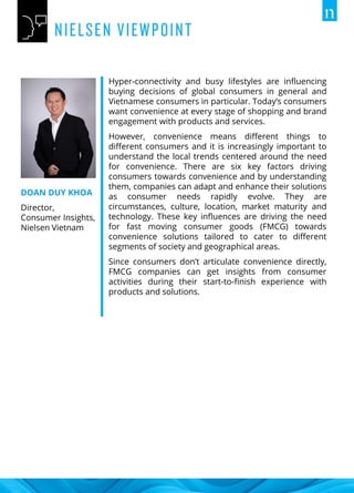 Hyper-connectivity and busy lifestyles are influencing
buying decisions of global consumers in general and
Vietnamese consumers in particular. Today’s consumers
want convenience at every stage of shopping and brand
engagement with products and services.
However, convenience means different things to
different consumers and it is increasingly important to
understand the local trends centered around the need
for convenience. There are six key factors driving
consumers towards convenience and by understanding
them, companies can adapt and enhance their solutions
as consumer needs rapidly evolve. They are
circumstances, culture, location, market maturity and
technology. These key influences are driving the need
for fast moving consumer goods (FMCG) towards
convenience solutions tailored to cater to different
segments of society and geographical areas.
Since consumers don’t articulate convenience directly,
FMCG companies can get insights from consumer
activities during their start-to-finish experience with
products and solutions.
DOAN DUY KHOA
Director,
Consumer Insights,
Nielsen Vietnam
 