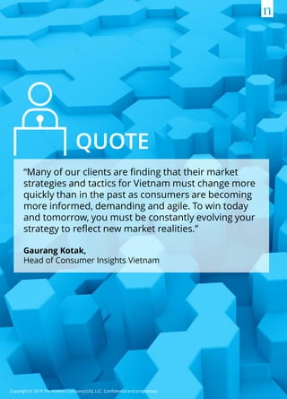 Copyright © 2018 The Nielsen Company (US), LLC. Confidential and proprietary.
“Many of our clients are finding that their market
strategies and tactics for Vietnam must change more
quickly than in the past as consumers are becoming
more informed, demanding and agile. To win today
and tomorrow, you must be constantly evolving your
strategy to reflect new market realities.”
Gaurang Kotak,
Head of Consumer Insights Vietnam
QUOTE
 