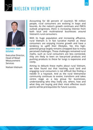 NGUYEN ANH
DZUNG
Executive Director,
Head of Retail
Measurement
Services
Nielsen Vietnam
Accounting for 68 percent of country’s 90 million
people, rural consumers are evolving in leaps and
bounds. As the nation’s growth continues and FMCG
outlook progresses, there is increasing interest from
both local and multinational businesses around
Vietnam’s rural consumers.
With its huge population and increasing affluence,
rural Vietnam is in fact lucrative market as these
consumers are enjoying income growth and have a
tendency to uplift their lifestyles. Yet, this high-
potential group largely remains untapped due to many
perceived challenges. Those challenges remained rural
myths, such as rural consumers are less connected,
they are likely to keen on low-priced products and
pushing products to these far lungs is expensive and
costly.
Aiming to debunk these myths about rural Vietnam,
we have found out that reaching rural land and
engaging rural consumers is not difficult like finding a
needle in a haystack. And as the rural Vietnamese
community continues to evolve, transform and takes
centre stage as a key group for businesses,
understanding who they really are, where, how and
what they are buying and their most effective touch
points will be prerequisites for future success.
 