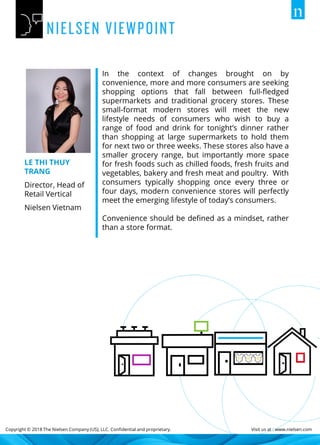 Copyright © 2018 The Nielsen Company (US), LLC. Confidential and proprietary. Visit us at : www.nielsen.com
In the context of changes brought on by
convenience, more and more consumers are seeking
shopping options that fall between full-fledged
supermarkets and traditional grocery stores. These
small-format modern stores will meet the new
lifestyle needs of consumers who wish to buy a
range of food and drink for tonight’s dinner rather
than shopping at large supermarkets to hold them
for next two or three weeks. These stores also have a
smaller grocery range, but importantly more space
for fresh foods such as chilled foods, fresh fruits and
vegetables, bakery and fresh meat and poultry. With
consumers typically shopping once every three or
four days, modern convenience stores will perfectly
meet the emerging lifestyle of today’s consumers.
Convenience should be defined as a mindset, rather
than a store format.
LE THI THUY
TRANG
Director, Head of
Retail Vertical
Nielsen Vietnam
 