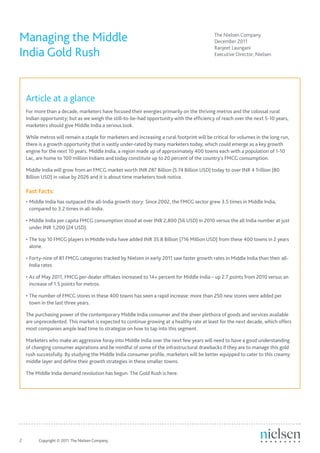 Managing the Middle                                                                            The Nielsen Company
                                                                                               December 2011

India Gold Rush
                                                                                               Ranjeet Laungani
                                                                                               Executive Director, Nielsen




     Article at a glance
     For more than a decade, marketers have focused their energies primarily on the thriving metros and the colossal rural
     Indian opportunity; but as we weigh the still-to-be-had opportunity with the efficiency of reach over the next 5-10 years,
     marketers should give Middle India a serious look.

     While metros will remain a staple for marketers and increasing a rural footprint will be critical for volumes in the long run,
     there is a growth opportunity that is vastly under-rated by many marketers today, which could emerge as a key growth
     engine for the next 10 years. Middle India, a region made up of approximately 400 towns each with a population of 1-10
     Lac, are home to 100 million Indians and today constitute up to 20 percent of the country’s FMCG consumption.

     Middle India will grow from an FMCG market worth INR 287 Billion (5.74 Billion USD) today to over INR 4 Trillion (80
     Billion USD) in value by 2026 and it is about time marketers took notice.

     Fast Facts:
     •	Middle India has outpaced the all-India growth story: Since 2002, the FMCG sector grew 3.5 times in Middle India,
       compared to 3.2 times in all-India.

     •	Middle India per capita FMCG consumption stood at over INR 2,800 (56 USD) in 2010 versus the all India number at just
       under INR 1,200 (24 USD).

     •	The top 10 FMCG players in Middle India have added INR 35.8 Billion (716 Million USD) from these 400 towns in 2 years
       alone.

     •	Forty-nine of 81 FMCG categories tracked by Nielsen in early 2011 saw faster growth rates in Middle India than their all-
       India rates.

     •	As of May 2011, FMCG per-dealer offtakes increased to 14+ percent for Middle India – up 2.7 points from 2010 versus an
       increase of 1.5 points for metros.

     •	The number of FMCG stores in these 400 towns has seen a rapid increase: more than 250 new stores were added per
       town in the last three years.

     The purchasing power of the contemporary Middle India consumer and the sheer plethora of goods and services available
     are unprecedented. This market is expected to continue growing at a healthy rate at least for the next decade, which offers
     most companies ample lead time to strategize on how to tap into this segment.

     Marketers who make an aggressive foray into Middle India over the next few years will need to have a good understanding
     of changing consumer aspirations and be mindful of some of the infrastructural drawbacks if they are to manage this gold
     rush successfully. By studying the Middle India consumer profile, marketers will be better equipped to cater to this creamy
     middle layer and define their growth strategies in these smaller towns.

     The Middle India demand revolution has begun. The Gold Rush is here.




2	         Copyright © 2011 The Nielsen Company.
 