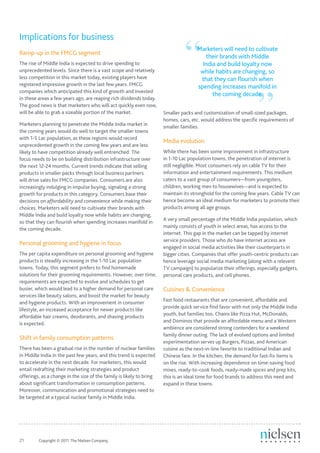 “
Implications for business
                                                                                     Marketers will need to cultivate
Ramp-up in the FMCG segment
                                                                                        their brands with Middle
The rise of Middle India is expected to drive spending to                              India and build loyalty now
unprecedented levels. Since there is a vast scope and relatively                      while habits are changing, so




                                                                                                                  ”
less competition in this market today, existing players have                          that they can flourish when
registered impressive growth in the last few years. FMCG                             spending increases manifold in
companies which anticipated this kind of growth and invested
                                                                                           the coming decade.
in these areas a few years ago, are reaping rich dividends today.
The good news is that marketers who will act quickly even now,
will be able to grab a sizeable portion of the market.                Smaller packs and customization of small-sized packages,
                                                                      homes, cars, etc. would address the specific requirements of
Marketers planning to penetrate the Middle India market in            smaller families.
the coming years would do well to target the smaller towns
with 1-5 Lac population, as these regions would record
                                                                      Media evolution
unprecedented growth in the coming few years and are less
likely to have competition already well entrenched. The               While there has been some improvement in infrastructure
focus needs to be on building distribution infrastructure over        in 1-10 Lac population towns, the penetration of internet is
the next 12-24 months. Current trends indicate that selling           still negligible. Most consumers rely on cable TV for their
products in smaller packs through local business partners             information and entertainment requirements. This medium
will drive sales for FMCG companies. Consumers are also               caters to a vast group of consumers—from youngsters,
increasingly indulging in impulse buying, signaling a strong          children, working men to housewives—and is expected to
growth for products in this category. Consumers base their            maintain its stronghold for the coming few years. Cable TV can
decisions on affordability and convenience while making their         hence become an ideal medium for marketers to promote their
choices. Marketers will need to cultivate their brands with           products among all age groups.
Middle India and build loyalty now while habits are changing,
                                                                      A very small percentage of the Middle India population, which
so that they can flourish when spending increases manifold in
                                                                      mainly consists of youth in select areas, has access to the
the coming decade.
                                                                      internet. This gap in the market can be tapped by internet
                                                                      service providers. Those who do have internet access are
Personal grooming and hygiene in focus
                                                                      engaged in social media activities like their counterparts in
The per capita expenditure on personal grooming and hygiene           bigger cities. Companies that offer youth-centric products can
products is steadily increasing in the 1-10 Lac population            hence leverage social media marketing (along with a relevent
towns. Today, this segment prefers to find homemade                   TV campaign) to popularize their offerings, especially gadgets,
solutions for their grooming requirements. However, over time,        personal care products, and cell phones.
requirements are expected to evolve and schedules to get
busier, which would lead to a higher demand for personal care         Cuisines & Convenience
services like beauty salons, and boost the market for beauty
                                                                      Fast food restaurants that are convenient, affordable and
and hygiene products. With an improvement in consumer
                                                                      provide quick service find favor with not only the Middle India
lifestyle, an increased acceptance for newer products like
                                                                      youth, but families too. Chains like Pizza Hut, McDonalds,
affordable hair creams, deodorants, and shaving products
                                                                      and Dominos that provide an affordable menu and a Western
is expected.
                                                                      ambience are considered strong contenders for a weekend
                                                                      family dinner outing. The lack of evolved options and limited
Shift in family consumption patterns
                                                                      experimentation serves up Burgers, Pizzas, and American
There has been a gradual rise in the number of nuclear families       cuisine as the next-in-line favorite to traditional Indian and
in Middle India in the past few years, and this trend is expected     Chinese fare. In the kitchen, the demand for fast-fix items is
to accelerate in the next decade. For marketers, this would           on the rise. With increasing dependence on time-saving food
entail redrafting their marketing strategies and product              mixes, ready-to-cook foods, ready-made spices and prep kits,
offerings, as a change in the size of the family is likely to bring   this is an ideal time for food brands to address this need and
about significant transformation in consumption patterns.             expand in these towns.
Moreover, communication and promotional strategies need to
be targeted at a typical nuclear family in Middle India.




21	      Copyright © 2011 The Nielsen Company.
 