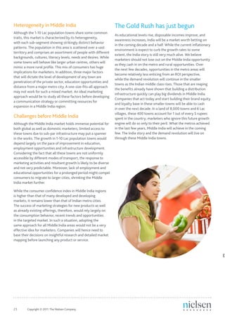 Heterogeneity in Middle India                                       The Gold Rush has just begun
Although the 1-10 Lac population towns share some common
                                                                    As educational levels rise, disposable incomes improve, and
traits, this market is characterized by its heterogeneity,
                                                                    awareness increases, India will be a market worth betting on
with each sub-segment showing strikingly distinct behavior
                                                                    in the coming decade and a half. While the current inflationary
patterns. The population in this area is scattered over a vast
                                                                    environment is expect to curb the growth rates to some
territory and comprises an assortment of people with different
                                                                    extent, the India story is still very much alive. We believe
backgrounds, cultures, literacy levels, needs and desires. While
                                                                    marketers should not lose out on the Middle India opportunity
some towns will behave like larger urban centres, others will
                                                                    as they cash in on the metro and rural opportunities. Over
mimic a more rural profile. This mix of consumers has huge
                                                                    the next few decades, opportunities in the metro areas will
implications for marketers. In addition, three major factors
                                                                    become relatively less enticing from an ROI perspective,
that will dictate the level of development of any town are
                                                                    while the demand revolution will continue in the smaller
penetration of the private sector, education opportunities and
                                                                    towns as the Indian middle class rises. Those that are reaping
distance from a major metro city. A one-size-fits-all approach
                                                                    the benefits already have shown that building a distribution
may not work for such a mixed market. An ideal marketing
                                                                    infrastructure quickly can play big dividends in Middle India.
approach would be to study all these factors before developing
                                                                    Companies that act today and start building their brand equity
a communication strategy or committing resources for
                                                                    and loyalty base in these smaller towns will be able to cash
expansion in a Middle India region.
                                                                    in over the next decade. In a land of 8,000 towns and 6 Lac
                                                                    villages, these 400 towns account for 1 out of every 5 rupees
Challenges before Middle India                                      spent in the country; marketers who ignore this future growth
Although the Middle India market holds immense potential for        engine will do so only to their peril. What the metros achieved
both global as well as domestic marketers, limited access to        in the last few years, Middle India will achieve in the coming
these towns due to sub-par infrastructure may put a spanner         few. The India story and the demand revolution will live on
in the works. The growth in 1-10 Lac population towns would         through these Middle India towns.
depend largely on the pace of improvement in education,
employment opportunities and infrastructure development.
Considering the fact that all these towns are not uniformly
accessible by different modes of transport, the response to
marketing activities and resultant growth is likely to be diverse
and not very predictable. Moreover, lack of employment and
educational opportunities for a prolonged period might compel
consumers to migrate to larger cities, shrinking the Middle
India market further.

While the consumer confidence index in Middle India regions
is higher than that of many developed and developing
markets, it remains lower than that of Indian metro cities.
The success of marketing strategies for new products as well
as already existing offerings, therefore, would rely largely on
the consumption behavior, recent trends and opportunities
in the targeted market. In such a situation, adopting the
same approach for all Middle India areas would not be a very
effective idea for marketers. Companies will hence need to
base their decisions on insightful research and detailed market
mapping before launching any product or service.



                                                                                                                                      D




23	      Copyright © 2011 The Nielsen Company.
 