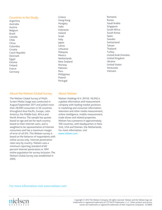 Romania
Russia
Saudi Arabia
Singapore
South Africa
South Korea
Spain
Sweden
Switzerland
Taiwan
Thailand
Turkey
United Arab Emirates
United Kingdom
Ukraine
United States
Venezuela
Vietnam
About Nielsen
Nielsen Holdings N.V. (NYSE: NLSN) is
a global information and measurement
company with leading market positions
in marketing and consumer information,
television and other media measurement,
online intelligence, mobile measurement,
trade shows and related properties.
Nielsen has a presence in approximately
100 countries, with headquarters in New
York, USA and Diemen, the Netherlands.
For more information, visit
www.nielsen.com.
For more information visit www.nielsen.com
Copyright © 2012The Nielsen Company. All rights reserved. Nielsen and the Nielsen logo are
trademarks or registered trademarks of CZT/ACNTrademarks, L.L.C. Other product and service
names are trademarks or registered trademarks of their respective companies. 12/4869
Countries in the Study:
Argentina
Australia
Austria
Belgium
Brazil
Canada
Chile
China
Colombia
Croatia
Czech Republic
Denmark
Egypt
Estonia
Finland
France
Germany
Greece
Hong Kong
Hungary
India
Indonesia
Ireland
Israel
Italy
Japan
Latvia
Lithuania
Malaysia
Mexico
Netherlands
New Zealand
Norway
Pakistan
Peru
Philippines
Poland
Portugal
About the Nielsen Global Survey
The Nielsen Global Survey of Multi-
Screen Media Usage was conducted in
August/September 2011 and polled more
than 28,000 consumers in 56 countries
throughout Asia-Pacific, Europe, Latin
America, the Middle East, Africa and
North America. The sample has quotas
based on age and sex for each country
based on their Internet users, and is
weighted to be representative of Internet
consumers and has a maximum margin
of error of ±0.6%. This Nielsen survey is
based on the behavior of respondents with
online access only. Internet penetration
rates vary by country. Nielsen uses a
minimum reporting standard of 60
percent Internet penetration or 10M
online population for survey inclusion. The
Nielsen Global Survey was established in
2005.
 