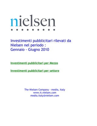 Investimenti pubblicitari rilevati da
Nielsen nel periodo :
Gennaio - Giugno 2010


Investimenti pubblicitari per Mezzo

Investimenti pubblicitari per settore




          The Nielsen Company - media, Italy
                 www.it.nielsen.com
               media.italy@nielsen.com
 