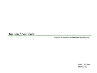 Nielsen / Comscore
                     Cambio de medidor auditado en la publicidad




                                                  Javier Ortiz Sáiz
                                                  EXMBA – F2
 