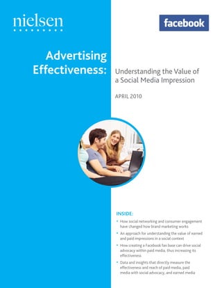 Advertising
Effectiveness:   Understanding the Value of
                 a Social Media Impression

                 APRIL 2010




                 INSIDE:
                 • How social networking and consumer engagement
                     have changed how brand marketing works
                 •   An approach for understanding the value of earned
                     and paid impressions in a social context
                 •   How creating a Facebook fan base can drive social
                     advocacy within paid media, thus increasing its
                     effectiveness
                 •   Data and insights that directly measure the
                     effectiveness and reach of paid media, paid
                     media with social advocacy, and earned media
 