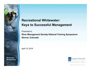 1
Copyright © 2012 Merrick & Company - All rights reserved.
Whitewater
Management
CIVIL ENGINEERING SOLUTIONS
Recreational Whitewater:
Keys to Successful Management
Presented to
River Management Society National Training Symposium
Denver, Colorado
April 15, 2014
 