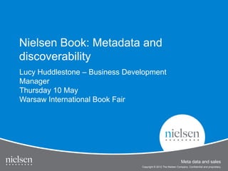 Nielsen Book: Metadata and
discoverability

Lucy Huddlestone – Business Development
Manager
Thursday 10 May
Warsaw International Book Fair
W      I t    ti   lB kF i




                                          Meta data and sales
 