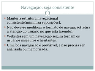 Navegação: seja consistente Manter a estrutura navegacional consistente(minimiza suposições). Não deve-se modificar o formato de navegação(retira a atenção do usuário no que está fazendo). Websites sem um navegação segura tornam os usuários inseguros e hesitantes. Uma boa navegação é previsível, e não precisa ser análisada ou memorizada. 