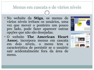 Menus em cascata e de vários níveis No website da  Stiga , os menus de vários níveis irritam os usuários, uma vez que mover o ponteiro um pouco pro lado, pode fazer aparecer outras opções que não são desejadas. O website  The American Heart Assoc.  incorpora menus em cascata em dois níveis, o menu tem a característica de persistir se o usuário sair acidentalmente fora da área de menu. 
