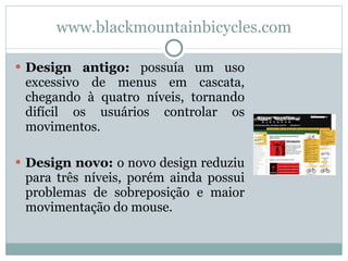 www. blackmountainbicycles.com Design antigo:  possuía um uso excessivo de menus em cascata, chegando à quatro níveis, tornando difícil os usuários controlar os movimentos. Design novo:  o novo design reduziu para três níveis, porém ainda possui problemas de sobreposição e maior movimentação do mouse. 