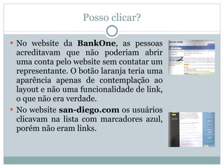 Posso clicar? No website da  BankOne , as pessoas acreditavam que não poderiam abrir uma conta pelo website sem contatar um representante. O botão laranja teria uma aparência apenas de contemplação ao layout e não uma funcionalidade de link, o que não era verdade. No website  san-diego.com  os usuários clicavam na lista com marcadores azul, porém não eram links. 