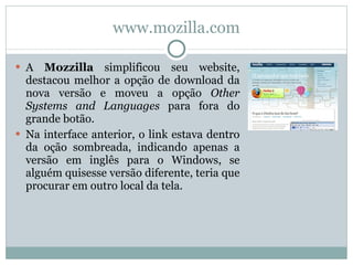 www.mozilla.com A  Mozzilla  simplificou seu website, destacou melhor a opção de download da nova versão e moveu a opção  Other Systems and Languages  para fora do grande botão.  Na interface anterior, o link estava dentro da oção sombreada, indicando apenas a versão em inglês para o Windows, se alguém quisesse versão diferente, teria que procurar em outro local da tela. 