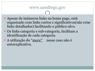 www.sandiego.gov Apesar de inúmeros links na home page, está organizado com links curtos e significativos(não criar links detalhados) facilitando o público-alvo. Os links categoria e sub-categoria, facilitam a identificação de cada categoria. A utilização do “ more”  nesse caso não é autoexplicativa. 
