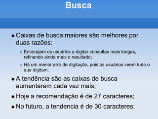 Busca


Caixas de busca maiores são melhores por
duas razões:
  Encorajam os usuários a digitar consultas mais longas,
  refinando ainda mais o resultado;
  Há um menor erro de digitação, pois os usuários veem tudo o
  que digitam.
A tendência são as caixas de busca
aumentarem cada vez mais;
Hoje a recomendação é de 27 caracteres;
No futuro, a tendencia é de 30 caracteres;
 