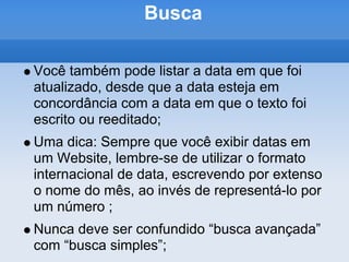 Busca

Você também pode listar a data em que foi
atualizado, desde que a data esteja em
concordância com a data em que o texto foi
escrito ou reeditado;
Uma dica: Sempre que você exibir datas em
um Website, lembre-se de utilizar o formato
internacional de data, escrevendo por extenso
o nome do mês, ao invés de representá-lo por
um número ;
Nunca deve ser confundido “busca avançada”
com “busca simples”;
 