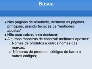 Busca


Nas páginas de resultado, destacar as páginas
principais, usando técnicas de "melhores
apostas";
Não usar caixas para destacar;
Algumas maneiras de construir melhores apostas:
   Nomes de produtos e outros nomes das
   marcas;
    Números de produtos, códigos de barra e
   outros códigos;
 