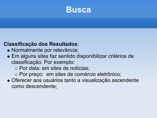 Busca


Classificação dos Resultados:
   Normalmente por relevância;
   Em alguns sites faz sentido disponibilizar critérios de
   classificação. Por exemplo:
      Por data: em sites de notícias;
      Por preço: em sites de comércio eletrônico;
   Oferecer aos usuários tanto a visualização ascendente
   como descendente;
 