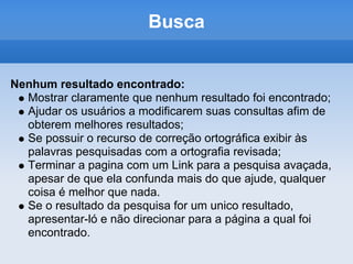 Busca


Nenhum resultado encontrado:
  Mostrar claramente que nenhum resultado foi encontrado;
  Ajudar os usuários a modificarem suas consultas afim de
  obterem melhores resultados;
  Se possuir o recurso de correção ortográfica exibir às
  palavras pesquisadas com a ortografia revisada;
  Terminar a pagina com um Link para a pesquisa avaçada,
  apesar de que ela confunda mais do que ajude, qualquer
  coisa é melhor que nada.
  Se o resultado da pesquisa for um unico resultado,
  apresentar-ló e não direcionar para a página a qual foi
  encontrado.
 