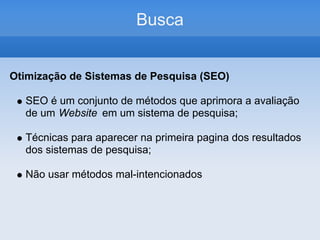 Busca


Otimização de Sistemas de Pesquisa (SEO)

  SEO é um conjunto de métodos que aprimora a avaliação
  de um Website em um sistema de pesquisa;

  Técnicas para aparecer na primeira pagina dos resultados
  dos sistemas de pesquisa;

  Não usar métodos mal-intencionados
 