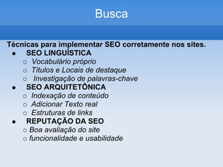 Busca

Técnicas para implementar SEO corretamente nos sites.
     SEO LINGUÍSTICA
       Vocabulário próprio
       Títulos e Locais de destaque
        Investigação de palavras-chave
     SEO ARQUITETÔNICA
       Indexação de conteúdo
       Adicionar Texto real
       Estruturas de links
     REPUTAÇÃO DA SEO
      Boa avaliação do site
      funcionalidade e usabilidade
 