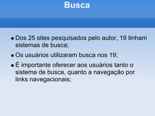 Busca


Dos 25 sites pesquisados pelo autor, 19 tinham
sistemas de busca;
Os usuários utilizaram busca nos 19;
É importante oferecer aos usuários tanto o
sistema de busca, quanto a navegação por
links navegacionais;
 