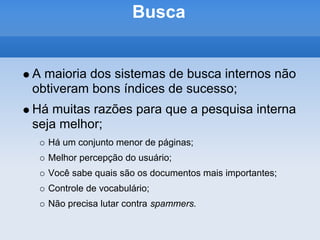 Busca


A maioria dos sistemas de busca internos não
obtiveram bons índices de sucesso;
Há muitas razões para que a pesquisa interna
seja melhor;
  Há um conjunto menor de páginas;
  Melhor percepção do usuário;
  Você sabe quais são os documentos mais importantes;
  Controle de vocabulário;
  Não precisa lutar contra spammers.
 
