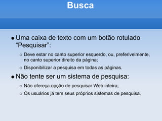 Busca


Uma caixa de texto com um botão rotulado
“Pesquisar”:
  Deve estar no canto superior esquerdo, ou, preferivelmente,
  no canto superior direito da página;
  Disponibilizar a pesquisa em todas as páginas.
Não tente ser um sistema de pesquisa:
  Não ofereça opção de pesquisar Web inteira;
  Os usuários já tem seus próprios sistemas de pesquisa.
 