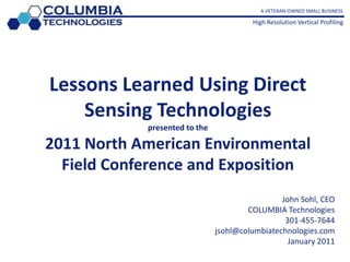  A VETERAN-OWNED SMALL BUSINESS High Resolution Vertical Profiling Lessons Learned Using Direct Sensing Technologiespresented to the2011 North American Environmental Field Conference and Exposition John Sohl, CEO COLUMBIA Technologies301-455-7644 jsohl@columbiatechnologies.com January 2011 