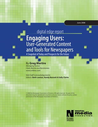 June 2008




                 digital edge report
Engaging Users:	 		
User-Generated	Content		
and	Tools	for	Newspapers	
A	Snapshot	of	Today	and	Prospects	for	the	Future


By Greg Martire
Managing Partner
Clark, Martire and Bartolomeo
www.cmbinc.com

NAA Staff Acknowledgements:
Editors: Beth Lawton, Randy Bennett & Sally Clarke




© 2008 the Newspaper Association of America. All rights reserved. No part of this
document may be reproduced in any form or by any means without the prior, written
permission of the Newspaper Association of America.
 