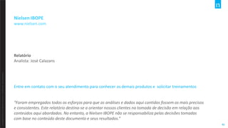 Copyright©2012TheNielsenCompany.Confidentialandproprietary.
40
Nielsen IBOPE
www.nielsen.com
Relatório
Analista: José Calazans
Entre em contato com o seu atendimento para conhecer os demais produtos e solicitar treinamentos
“Foram empregados todos os esforços para que as análises e dados aqui contidos fossem os mais precisos
e consistentes. Este relatório destina-se a orientar nossos clientes na tomada de decisão em relação aos
conteúdos aqui abordados. No entanto, a Nielsen IBOPE não se responsabiliza pelas decisões tomadas
com base no conteúdo deste documento e seus resultados.“
 