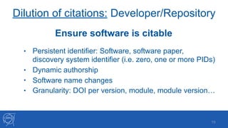 Dilution of citations: Developer/Repository
• Persistent identifier: Software, software paper,
discovery system identifier (i.e. zero, one or more PIDs)
• Dynamic authorship
• Software name changes
• Granularity: DOI per version, module, module version…
!19
Ensure software is citable
 