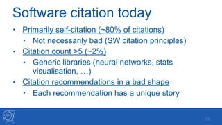 Software citation today
• Primarily self-citation (~80% of citations)
• Not necessarily bad (SW citation principles)
• Citation count >5 (~2%)
• Generic libraries (neural networks, stats
visualisation, …)
• Citation recommendations in a bad shape
• Each recommendation has a unique story
!31
 